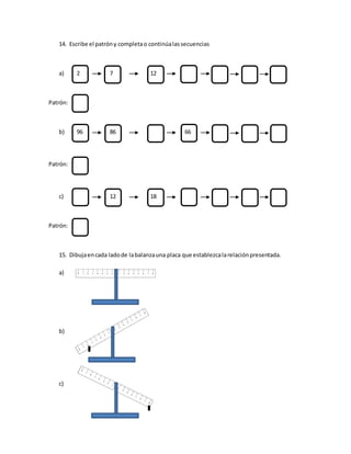14. Escribe el patróny completao continúalassecuencias
a) 2 7 12
Patrón:
b) 96 86 66
Patrón:
c) 12 18
Patrón:
15. Dibujaencada ladode labalanzauna placa que establezcalarelaciónpresentada.
a)
b)
c)
 