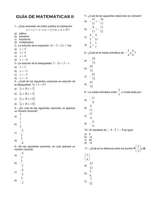 GUÍA DE MATEMÁTICAS II                                7.- ¿Cuál de las siguientes relaciones es correcta?

                                                       a)
1.- ¿Qué postulado de orden justifica la implicación
                                                ?      b)
a) aditivo
b) transitivo                                          c)
c) tricotomía
d) multiplicativo
2.- La solución de la expresión                  es    d)
a)
b)                                                     8.- ¿Cuál es la media aritmética de        y     ?
c)
d)                                                     a)
3.- La solución de la desigualdad
a)
                                                       b)
b)
c)
                                                       c)
d)
4.- ¿Cuál de los siguientes conjuntos es solución de
la desigualdad            ?                            d)
a)
                                                       9.- La media aritmética entre   y 3 está dada por:
b)

c)                                                     a)
d)
5.- ¿En cuál de las siguientes opciones no aparece     b)
un número racional?

a)                                                     c)


b)                                                     d)

                                                       10.- El resultado de                  es igual
c)
                                                       a)   4
                                                       b)   –4
d)                                                     c)   20
                                                       d)   –9
6.- De las siguientes opciones, en cuál aparece un
número racional.                                       11.- ¿Cuál es la distancia entre los puntos P        yQ

a)


b)
                                                       a)

c)
                                                       b)

d)                                                     c)
 
