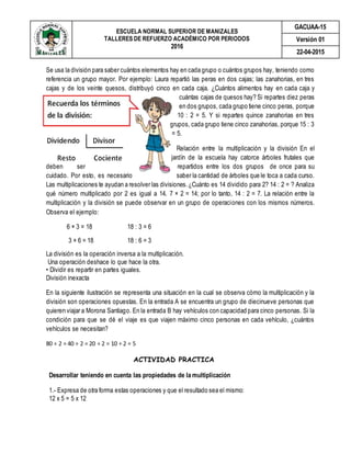 ESCUELA NORMAL SUPERIOR DE MANIZALES
TALLERES DE REFUERZO ACADÉMICO POR PERIODOS
2016
GACUAA-15
Versión 01
22-04-2015
Se usa la división para saber cuántos elementos hay en cada grupo o cuántos grupos hay, teniendo como
referencia un grupo mayor. Por ejemplo: Laura repartió las peras en dos cajas; las zanahorias, en tres
cajas y de los veinte quesos, distribuyó cinco en cada caja. ¿Cuántos alimentos hay en cada caja y
cuántas cajas de quesos hay? Si repartes diez peras
en dos grupos, cada grupo tiene cinco peras, porque
10 : 2 = 5. Y si repartes quince zanahorias en tres
grupos, cada grupo tiene cinco zanahorias, porque 15 : 3
= 5.
Relación entre la multiplicación y la división En el
jardín de la escuela hay catorce árboles frutales que
deben ser repartidos entre los dos grupos de once para su
cuidado. Por esto, es necesario saber la cantidad de árboles que le toca a cada curso.
Las multiplicaciones te ayudan a resolver las divisiones.¿Cuánto es 14 dividido para 2? 14 : 2 = ? Analiza
qué número multiplicado por 2 es igual a 14. 7 × 2 = 14; por lo tanto, 14 : 2 = 7. La relación entre la
multiplicación y la división se puede observar en un grupo de operaciones con los mismos números.
Observa el ejemplo:
6 × 3 = 18 18 : 3 = 6
3 × 6 = 18 18 : 6 = 3
La división es la operación inversa a la multiplicación.
Una operación deshace lo que hace la otra.
• Dividir es repartir en partes iguales.
División inexacta
En la siguiente ilustración se representa una situación en la cual se observa cómo la multiplicación y la
división son operaciones opuestas. En la entrada A se encuentra un grupo de diecinueve personas que
quieren viajar a Morona Santiago. En la entrada B hay vehículos con capacidad para cinco personas. Si la
condición para que se dé el viaje es que viajen máximo cinco personas en cada vehículo, ¿cuántos
vehículos se necesitan?
80 ÷ 2 = 40 ÷ 2 = 20 ÷ 2 = 10 ÷ 2 = 5
ACTIVIDAD PRACTICA
Desarrollar teniendo en cuenta las propiedades de la multiplicación
1.- Expresa de otra forma estas operaciones y que el resultado sea el mismo:
12 x 5 = 5 x 12
 