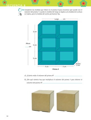 108
secuencia 8
III.	Completen las medidas que faltan en el prisma 4 para encontrar qué sucede con el
volumen del prisma 1 cuando la medida del largo se duplica y la medida de la altura
se triplica, pero la medida del ancho permanece fija.
a)	 ¿Cuánto mide el volumen del prisma 4?
b)	 ¿Por qué número hay que multiplicar el volumen del prisma 1 para obtener el
volumen del prisma 4?
3 cm
3 cm
4 cm 4 cm
Largo cm
Altura
cm
3 cm
Prisma 4
Ancho
2 cm
MAT2 B1 S08.indd 108 6/2/07 11:54:22 PM
 