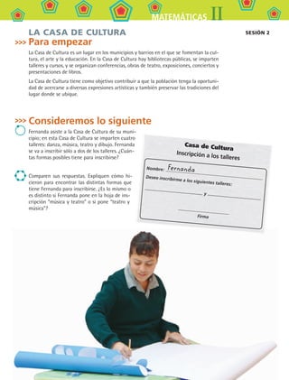 123
IIMATEMÁTICAS
LA CASA DE CULTURA
Para empezar
La Casa de Cultura es un lugar en los municipios y barrios en el que se fomentan la cul-
tura, el arte y la educación. En la Casa de Cultura hay bibliotecas públicas, se imparten
talleres y cursos, y se organizan conferencias, obras de teatro, exposiciones, conciertos y
presentaciones de libros.
La Casa de Cultura tiene como objetivo contribuir a que la población tenga la oportuni-
dad de acercarse a diversas expresiones artísticas y también preservar las tradiciones del
lugar donde se ubique.
Consideremos lo siguiente
Fernanda asiste a la Casa de Cultura de su muni-
cipio; en esta Casa de Cultura se imparten cuatro
talleres: danza, música, teatro y dibujo. Fernanda
se va a inscribir sólo a dos de los talleres. ¿Cuán-
tas formas posibles tiene para inscribirse?
Comparen sus respuestas. Expliquen cómo hi-
cieron para encontrar las distintas formas que
tiene Fernanda para inscribirse. ¿Es lo mismo o
es distinto si Fernanda pone en la hoja de ins-
cripción “música y teatro” o si pone “teatro y
música”?
sesión 2
Casa de Cultura
Inscripción a los talleres
Nombre:
Deseo inscribirme a los siguientes talleres:
y
Firma
Fernanda
MAT2 B1 S09.indd 123 6/2/07 11:55:15 PM
 