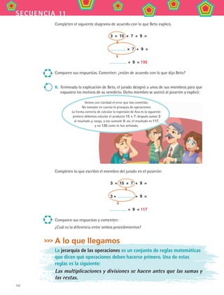 152
secuencia 11
Completen el siguiente diagrama de acuerdo con lo que Beto explicó.
3 + 15 × 7 + 9 =
× 7 + 9 =
+ 9 = 135
Comparen sus respuestas. Comenten: ¿están de acuerdo con lo que dijo Beto?
II.	 Terminada la explicación de Beto, el jurado designó a unos de sus miembros para que
expusiera los motivos de su veredicto. Dicho miembro se acercó al pizarrón y explicó:
Completen lo que escribió el miembro del jurado en el pizarrón:
3 + 15 × 7 + 9 =
3 + + 9 =
+ 9 = 117
Comparen sus respuestas y comenten:
¿Cuál es la diferencia entre ambos procedimientos?
A lo que llegamos
La jerarquía de las operaciones es un conjunto de reglas matemáticas
que dicen qué operaciones deben hacerse primero. Una de estas
reglas es la siguiente:
Las multiplicaciones y divisiones se hacen antes que las sumas y
las restas.
Vemos con claridad el error que has cometido.
No tomaste en cuenta la jerarquía de operaciones.
La forma correcta de calcular la expresión de Ana es la siguiente:
primero debemos calcular el producto 15 × 7; después sumar 3
al resultado y, luego, a eso sumarle 9; así, el resultado es 117,
y no 135 como lo has señalado.
MAT2 B2 S11.indd 152 6/2/07 11:57:04 PM
 