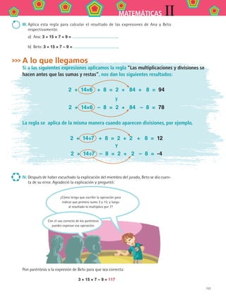 153
IIMATEMÁTICAS
III.	Aplica esta regla para calcular el resultado de las expresiones de Ana y Beto
respectivamente.
a)	 Ana: 3 + 15 × 7 + 9 = .
b)	 Beto: 3 + 15 × 7 − 9 = .
A lo que llegamos
Si a las siguientes expresiones aplicamos la regla “Las multiplicaciones y divisiones se
hacen antes que las sumas y restas”, nos dan los siguientes resultados:
2 + 14×6 + 8 = 2 + 84 + 8 = 94
y
2 + 14×6 – 8 = 2 + 84 – 8 = 78
La regla se aplica de la misma manera cuando aparecen divisiones, por ejemplo,
2 + 14÷7 + 8 = 2 + 2 + 8 = 12
Y
2 + 14÷7 – 8 = 2 + 2 – 8 = -4
IV.	Después de haber escuchado la explicación del miembro del jurado, Beto se dio cuen-
ta de su error. Agradeció la explicación y preguntó:
Pon paréntesis a la expresión de Beto para que sea correcta:
3 + 15 × 7 − 9 = 117
¿Cómo tengo que escribir la operación para
indicar que primero sumo 3 y 15; y luego
al resultado lo multiplico por 7?
Con el uso correcto de los paréntesis
puedes expresar esa operación.
MAT2 B2 S11.indd 153 6/2/07 11:57:11 PM
 