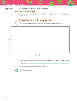 166
secuencia 12
A CUBRIR RECTÁNGULOS
Para empezar
En esta sesión resolverás problemas de cálculo de áreas que impliquen la multiplicación
de polinomios.
Consideremos lo siguiente
Cubre con bloques algebraicos el siguiente rectángulo para calcular su área.
sesión 2
3x+y +3
y+2
a)	 ¿Qué expresiones algebraicas tienen que multiplicarse para obtener el área del rec-
tángulo?
b)	 ¿Qué expresión algebraica representa el área?
Comparen sus respuestas.
MAT2 B2 S12.indd 166 6/2/07 11:57:47 PM
 