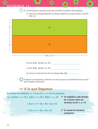 168
secuencia 12
II.	 A continuación se presenta otra forma de dividir la superficie del rectángulo.
a)	 Cubran los rectángulos R4 y R5 con bloques algebraicos y luego calculen el área de
cada uno.
b)	 Área de R4:  (2) (3x + y + 3) =
c)	 Área de R5:  (y ) (3x + y + 3) =
d)	 ¿Cuál es la suma del área de los rectángulos R4 y R5?
Comparen sus respuestas y comenten con todo el grupo los procedimientos que usaron
para multiplicar polinomios.
A lo que llegamos
3x + y + 3
2
y R5
R4
Una forma de multiplicar y + 2 por 3x + y + 3 es la siguiente:
(y + 2) (3x + y + 3) = y (3x + y + 3) + 2 (3x + y + 3)
	 = 3xy + y 2
+ 3y + 6x + 2y + 6
	 = 3xy + y 2
+ 5y + 6x + 6
1º	 Se multiplica cada término
de y +2 por todos los
términos de 3x + y + 3
2º	 Se suman los términos
semejantes
MAT2 B2 S12.indd 168 6/2/07 11:57:50 PM
 