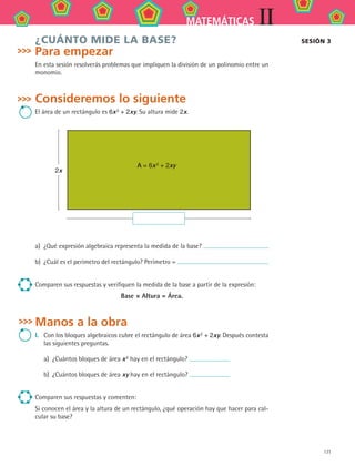 171
IIMATEMÁTICAS
¿CUÁNTO MIDE LA BASE?
Para empezar
En esta sesión resolverás problemas que impliquen la división de un polinomio entre un
monomio.
Consideremos lo siguiente
El área de un rectángulo es 6x 2 + 2xy. Su altura mide 2x.
2x
A = 6x 2 + 2xy
a)	 ¿Qué expresión algebraica representa la medida de la base?
b)	 ¿Cuál es el perímetro del rectángulo? Perímetro =
Comparen sus respuestas y verifiquen la medida de la base a partir de la expresión:
Base × Altura = Área.
Manos a la obra
I.	 Con los bloques algebraicos cubre el rectángulo de área 6x 2 + 2xy. Después contesta
las siguientes preguntas.
a)	 ¿Cuántos bloques de área x 2 hay en el rectángulo?
b)	 ¿Cuántos bloques de área xy hay en el rectángulo?
Comparen sus respuestas y comenten:
Si conocen el área y la altura de un rectángulo, ¿qué operación hay que hacer para cal-
cular su base?
sesión 3
MAT2 B2 S12.indd 171 6/2/07 11:57:54 PM
 