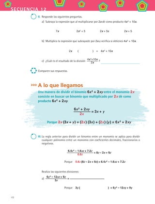 172
secuencia 12
II.	 Responde las siguientes preguntas.
a)	 Subraya la expresión que al multiplicarse por 2x dé como producto 4x 2
+ 10x.
7x 2x2 + 5 2x + 5x 2x + 5
b)	 Multiplica la expresión que subrayaste por 2x y verifica si obtienes 4x 2
+ 10x.
2x   (      )  =  4x 2
+ 10x
c)	 ¿Cuál es el resultado de la división 
4x 2
+10x
2x
?
Comparen sus respuestas.
A lo que llegamos
Una manera de dividir el binomio 6x 2
+ 2xy entre el monomio 2x
consiste en buscar un binomio que multiplicado por 2x dé como
producto 6x 2
+ 2xy.
6x 2
+ 2xy
2x
= 3x + y
Porque 2x (3x + y ) = (2x ) (3x ) + (2x ) (y ) = 6x 2
+ 2xy
III.	La regla anterior para dividir un binomio entre un monomio se aplica para dividir
cualquier polinomio entre un monomio con coeficientes decimales, fraccionarios o
negativos.
6.4z 2
– 1.6xz + 7.2z
0.8z
= 8z – 2x + 9z
Porque  0.8z (8z – 2x + 9z) = 6.4z 2
– 1.6xz + 7.2z
Realiza las siguientes divisiones:
a)	
6y 2
– 12xz + 9z
3z
=
Porque  3y (           ) = 6y 2 – 12xy + 9y
MAT2 B2 S12.indd 172 6/2/07 11:57:55 PM
 