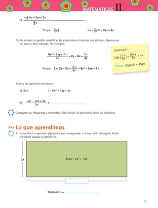 173
IIMATEMÁTICAS
b)	
– 3
5 y 2
z – 3xz + 2y
2
3 y
=
Porque  2
3 y (           ) = – 3
5 y 2
z – 3xy + 2y
IV.	No siempre es posible simplificar las expresiones al realizar una división, algunas ve-
ces sólo se deja indicada. Por ejemplo:
6y 2
– 9xy + 5x
3y
= 2y – 3x +
5x
3y
Porque  3y ( 2y – 3x +
5x
3y
) = 6y 2 – 9xy + 5x
Realiza las siguientes divisiones.
a)	 2x (        ) = 5x 2 – 3xy + 4y
b)		
4y 2
– 12x + 5y
3y
=
Comparen sus respuestas y comenten cómo dividir un polinomio entre un monomio.
Lo que aprendimos
1.	 Encuentra la expresión algebraica que corresponde a la base del rectángulo. Poste-
riormente calcula su perímetro.
2x Área = 4x 2 + 10x
Perímetro =
Sabías que:
(3y) (5x
3y )=
15xy
3y
= 5x
Porque (3y )(5x ) = 15xy
MAT2 B2 S12.indd 173 6/2/07 11:57:57 PM
 