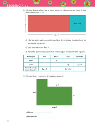 174
secuencia 12
2.	 Calcula el área de la figura que se forma al unir el rectángulo rojo con el azul. El área
del rectángulo azul es 2y.
2y + 3
y Área = 2y
a)	 ¿Qué operación realizas para obtener el área del rectángulo formado al unir los
rectángulos rojo y azul?
b)	 ¿Qué área obtuviste?  Área =
c)	 Realiza las operaciones que consideres necesarias para completar la tabla siguiente.
Rectángulo Base Altura Área Perímetro
Rojo y
Azul 2y 2y + 4
Formado por los
dos rectángulos.
2y + 3 2y 2
+ 3y
3.	 Calcula el área y el perímetro del hexágono siguiente:
y +1
x +y +1
x +2
x +1
a) Área =
b) Perímetro =
MAT2 B2 S12.indd 174 6/2/07 11:57:57 PM
 