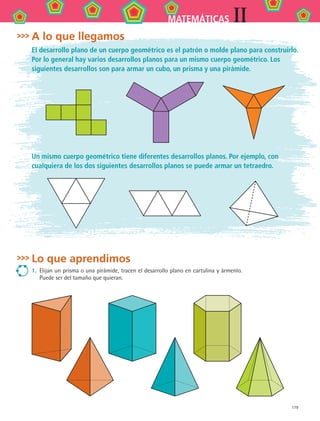 179
IIMATEMÁTICAS
Lo que aprendimos
1.	 Elijan un prisma o una pirámide, tracen el desarrollo plano en cartulina y ármenlo.
Puede ser del tamaño que quieran.
A lo que llegamos
El desarrollo plano de un cuerpo geométrico es el patrón o molde plano para construirlo.
Por lo general hay varios desarrollos planos para un mismo cuerpo geométrico. Los
siguientes desarrollos son para armar un cubo, un prisma y una pirámide.
Un mismo cuerpo geométrico tiene diferentes desarrollos planos. Por ejemplo, con
cualquiera de los dos siguientes desarrollos planos se puede armar un tetraedro.
MAT2 B2 S13.indd 179 6/2/07 11:58:22 PM
 