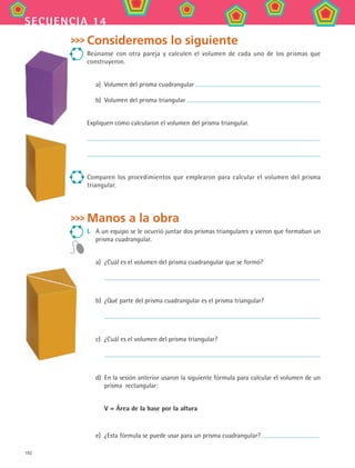 192
secuencia 14
Consideremos lo siguiente
Reúnanse con otra pareja y calculen el volumen de cada uno de los prismas que
construyeron.
a)	 Volumen del prisma cuadrangular
b)	 Volumen del prisma triangular
Expliquen cómo calcularon el volumen del prisma triangular.
Comparen los procedimientos que emplearon para calcular el volumen del prisma
triangular.
Manos a la obra
I.	 A un equipo se le ocurrió juntar dos prismas triangulares y vieron que formaban un
prisma cuadrangular.
a)	 ¿Cuál es el volumen del prisma cuadrangular que se formó?
	
b)	 ¿Qué parte del prisma cuadrangular es el prisma triangular?
	
c)	 ¿Cuál es el volumen del prisma triangular?
	
d)	 En la sesión anterior usaron la siguiente fórmula para calcular el volumen de un
prisma rectangular:
	 V = Área de la base por la altura
e)	 ¿Esta fórmula se puede usar para un prisma cuadrangular?
MAT2 B2 S14.indd 192 6/2/07 11:58:53 PM
 