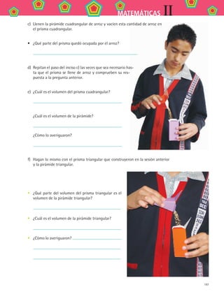 IIMATEMÁTICAS
197
c)	 Llenen la pirámide cuadrangular de arroz y vacíen esta cantidad de arroz en
el prisma cuadrangular.
•	 ¿Qué parte del prisma quedó ocupada por el arroz?
	
d)	 Repitan el paso del inciso c) las veces que sea necesario has-
ta que el prisma se llene de arroz y comprueben su res-
puesta a la pregunta anterior.
e)	 ¿Cuál es el volumen del prisma cuadrangular?
	
¿Cuál es el volumen de la pirámide?
	
¿Cómo lo averiguaron?
	
f)	 Hagan lo mismo con el prisma triangular que construyeron en la sesión anterior
y la pirámide triangular.
•	 ¿Qué parte del volumen del prisma triangular es el
volumen de la pirámide triangular?
	
•	 ¿Cuál es el volumen de la pirámide triangular?
	
•	 ¿Cómo lo averiguaron?
	
	
MAT2 B2 S14.indd 197 6/2/07 11:59:01 PM
 