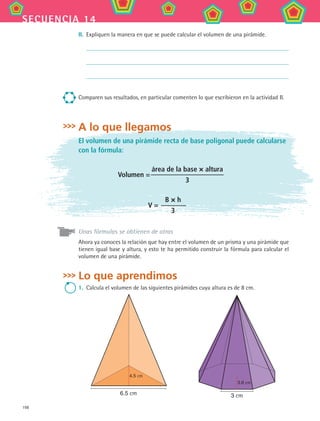 198
secuencia 14
II.	 Expliquen la manera en que se puede calcular el volumen de una pirámide.
	
	
	
Comparen sus resultados, en particular comenten lo que escribieron en la actividad II.
A lo que llegamos
El volumen de una pirámide recta de base poligonal puede calcularse
con la fórmula:
	
Volumen =
	área de la base × altura
		 3
	 V =
	 B × h
		 3
Unas fórmulas se obtienen de otras
Ahora ya conoces la relación que hay entre el volumen de un prisma y una pirámide que
tienen igual base y altura, y esto te ha permitido construir la fórmula para calcular el
volumen de una pirámide.
Lo que aprendimos
1.	 Calcula el volumen de las siguientes pirámides cuya altura es de 8 cm.
3 cm
4.5 cm
6.5 cm
3.6 cm
MAT2 B2 S14.indd 198 6/2/07 11:59:02 PM
 