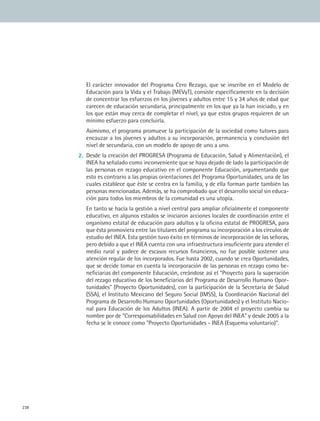 238238
	 El carácter innovador del Programa Cero Rezago, que se inscribe en el Modelo de
Educación para la Vida y el Trabajo (MEVyT), consiste específicamente en la decisión
de concentrar los esfuerzos en los jóvenes y adultos entre 15 y 34 años de edad que
carecen de educación secundaria, principalmente en los que ya la han iniciado, y en
los que están muy cerca de completar el nivel, ya que estos grupos requieren de un
mínimo esfuerzo para concluirla.
	 Asimismo, el programa promueve la participación de la sociedad como tutores para
encauzar a los jóvenes y adultos a su incorporación, permanencia y conclusión del
nivel de secundaria, con un modelo de apoyo de uno a uno.
2.	 Desde la creación del PROGRESA (Programa de Educación, Salud y Alimentación), el
INEA ha señalado como inconveniente que se haya dejado de lado la participación de
las personas en rezago educativo en el componente Educación, argumentando que
esto es contrario a las propias orientaciones del Programa Oportunidades, una de las
cuales establece que éste se centra en la familia, y de ella forman parte también las
personas mencionadas. Además, se ha comprobado que el desarrollo social sin educa-
ción para todos los miembros de la comunidad es una utopía.
	 En tanto se hacía la gestión a nivel central para ampliar oficialmente el componente
educativo, en algunos estados se iniciaron acciones locales de coordinación entre el
organismo estatal de educación para adultos y la oficina estatal de PROGRESA, para
que ésta promoviera entre las titulares del programa su incorporación a los círculos de
estudio del INEA. Esta gestión tuvo éxito en términos de incorporación de las señoras,
pero debido a que el INEA cuenta con una infraestructura insuficiente para atender el
medio rural y padece de escasos recursos financieros, no fue posible sostener una
atención regular de los incorporados. Fue hasta 2002, cuando se crea Oportunidades,
que se decide tomar en cuenta la incorporación de las personas en rezago como be-
neficiarias del componente Educación, creándose así el Proyecto para la superación
del rezago educativo de los beneficiarios del Programa de Desarrollo Humano Opor-
tunidades (Proyecto Oportunidades), con la participación de la Secretaría de Salud
(SSA), el Instituto Mexicano del Seguro Social (IMSS), la Coordinación Nacional del
Programa de Desarrollo Humano Oportunidades (Oportunidades) y el Instituto Nacio-
nal para Educación de los Adultos (INEA). A partir de 2004 el proyecto cambia su
nombre por de Corresponsabilidades en Salud con Apoyo del INEA y desde 2005 a la
fecha se le conoce como Proyecto Oportunidades - INEA (Esquema voluntario).
MAT2 B2 S17.indd 238 6/11/07 6:46:58 PM
 