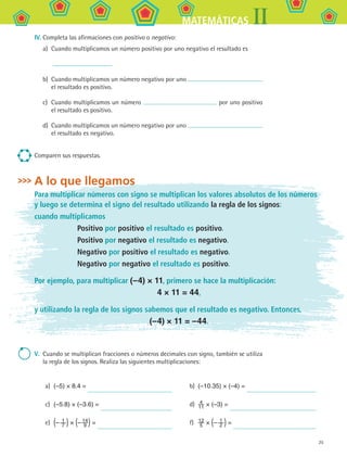25
IIMATEMÁTICAS
IV.	Completa las afirmaciones con positivo o negativo:
a)	 Cuando multiplicamos un número positivo por uno negativo el resultado es
	
b)	 Cuando multiplicamos un número negativo por uno
el resultado es positivo.
c)	 Cuando multiplicamos un número por uno positivo
el resultado es positivo.
d)	 Cuando multiplicamos un número negativo por uno
el resultado es negativo.
Comparen sus respuestas.
A lo que llegamos
Para multiplicar números con signo se multiplican los valores absolutos de los números
y luego se determina el signo del resultado utilizando la regla de los signos:
cuando multiplicamos
		 Positivo por positivo el resultado es positivo.
		 Positivo por negativo el resultado es negativo.
		 Negativo por positivo el resultado es negativo.
		 Negativo por negativo el resultado es positivo.
Por ejemplo, para multiplicar (–4) × 11, primero se hace la multiplicación:
4 × 11 = 44,
y utilizando la regla de los signos sabemos que el resultado es negativo. Entonces,
(–4) × 11 = –44.
V.	 Cuando se multiplican fracciones o números decimales con signo, también se utiliza
la regla de los signos. Realiza las siguientes multiplicaciones:
a)	 (–5) × 8.4 =
c)	 (–5.8) × (–3.6) =
e)	 (– 1
7 ) × (– 14
9 ) =
b)	 (–10.35) × (–4) =
d)	 4
11 × (–3) =
f)	 12
5 × (– 1
2 ) =
MAT2 B1 S01.indd 25 6/3/07 12:28:12 AM
 