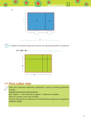 55
IIMATEMÁTICAS
b)
a 2
4a
  = 
3.	 Ayúdate de la siguiente figura para encontrar una expresión equivalente a la expresión
(b + 1)(b + 2) =
b 1
b
1
1
Para saber más
Sobre otras expresiones algebraicas equivalentes a partir de modelos geométricos
consulta:
http://www.interactiva.matem.unam.mx
Ruta: Álgebra Una embarrada de álgebra Binomio al cuadrado
[Fecha de consulta: 24 de mayo de 2007].
Proyecto Universitario de Enseñanza de las Matemáticas Asistida por Computadora
(PUEMAC), UNAM.
MAT2 B1 S03.indd 55 6/2/07 11:37:36 PM
 