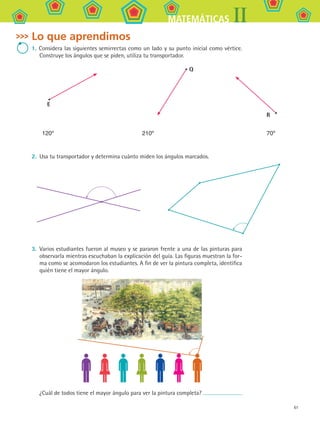 61
IIMATEMÁTICAS
Lo que aprendimos
1. Considera las siguientes semirrectas como un lado y su punto inicial como vértice.
Construye los ángulos que se piden, utiliza tu transportador.
2. 	Usa tu transportador y determina cuánto miden los ángulos marcados.
3. 	Varios estudiantes fueron al museo y se pararon frente a una de las pinturas para
observarla mientras escuchaban la explicación del guía. Las figuras muestran la for-
ma como se acomodaron los estudiantes. A fin de ver la pintura completa, identifica
quién tiene el mayor ángulo.
¿Cuál de todos tiene el mayor ángulo para ver la pintura completa?
E
120º
Q
210º
R
70º
MAT2 B1 S04.indd 61 6/2/07 11:38:48 PM
 