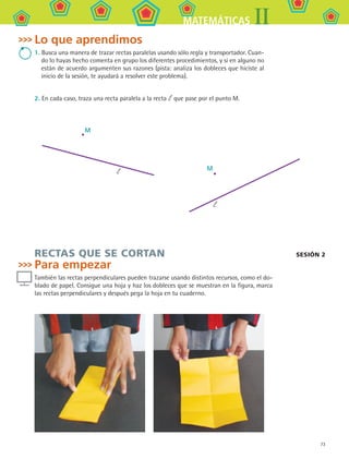 73
IIMATEMÁTICAS
Sesión 2
Lo que aprendimos
1. Busca una manera de trazar rectas paralelas usando sólo regla y transportador. Cuan-
do lo hayas hecho comenta en grupo los diferentes procedimientos, y si en alguno no
están de acuerdo argumenten sus razones (pista: analiza los dobleces que hiciste al
inicio de la sesión, te ayudará a resolver este problema).
2. En cada caso, traza una recta paralela a la recta l que pase por el punto M.
RECTAS QUE SE CORTAN
Para empezar
También las rectas perpendiculares pueden trazarse usando distintos recursos, como el do-
blado de papel. Consigue una hoja y haz los dobleces que se muestran en la figura, marca
las rectas perpendiculares y después pega la hoja en tu cuaderno.
M
l
l
M
MAT2 B1 S05.indd 73 6/2/07 11:39:39 PM
 
