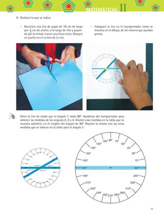 79
IIMATEMÁTICAS
II.	 Realicen lo que se indica.
360º
15º
30º
45º
60º
75º90º105º
120º
135º
150º
165º
180º
345º195º
330º210º
315º225º
300º240º
285º255º270º
Recorten una tira de papel de 10 cm de largo
por  1
2
cm de ancho; a lo largo de ella y pasan-
do por la mitad, tracen una línea recta. Dibujen
un punto en el centro de la tira.
• Coloquen la tira en el transportador como se
muestra en el dibujo, de tal manera que puedan
girarla.
•
Giren la tira de modo que el ángulo 1 mida 30º. Ayúdense del transportador para
obtener las medidas de los ángulos 2, 3 y 4. Anoten esas medidas en la tabla que se
muestra adelante, en el renglón del ángulo de 30º. Repitan lo mismo con las otras
medidas que se indican en la tabla para el ángulo 1.
MAT2 B1 S05.indd 79 6/2/07 11:39:54 PM
 