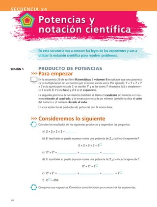 102
secuencia 24
En esta secuencia vas a conocer las leyes de los exponentes y vas a
utilizar la notación científica para resolver problemas.
PRODUCTO DE POTENCIAS
Para empezar
En la secuencia 26 de tu libro Matemáticas I, volumen II estudiaste que una potencia
es la multiplicación de un número por sí mismo varias veces. Por ejemplo: 7 × 7 × 7 × 7
× 7 es la quinta potencia de 7, se escribe 75
y se lee como 7 elevado a la 5 o simplemen-
te 7 a la 5. El 7 es la base y el 5 es el exponente.
La segunda potencia de un número también se llama el cuadrado del número o el nú-
mero elevado al cuadrado, y la tercera potencia de un número también se dice el cubo
del número o el número elevado al cubo.
En esta sesión harás productos de potencias con la misma base.
Consideremos lo siguiente
Calculen los resultados de los siguientes productos y respondan las preguntas.
a)	 2 × 2 × 2 × 2 =
b)	 El resultado se puede expresar como una potencia de 2, ¿cuál es el exponente?
2 × 2 × 2 × 2 = 2 
c)	 23
× 24
= × =
d)	 El resultado se puede expresar como una potencia de 2, ¿cuál es el exponente?
23
× 24
= 2 
e)	 25
× 21
= × = = 2 
f)	 2  = 256
Comparen sus respuestas. Comenten como hicieron para encontrar los exponentes.
sesión 1
Potencias y
notación científica
MAT2 B4 S24.indd 102 9/10/07 12:39:40 PM
 