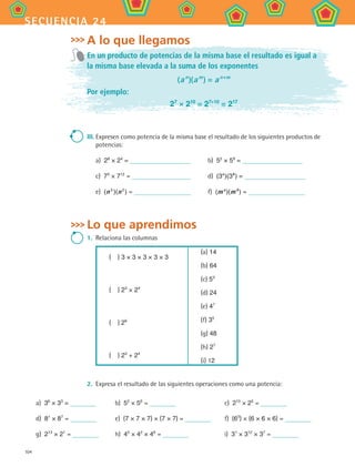 104
secuencia 24
A lo que llegamos
En un producto de potencias de la misma base el resultado es igual a
la misma base elevada a la suma de los exponentes
(a n 
)(a m 
) = a n+m
Por ejemplo:
27
× 210
= 27+10
= 217
III.	Expresen como potencia de la misma base el resultado de los siguientes productos de
potencias:
a)  28
× 24
= 	 b)  52
× 59
=
c)  75
× 712
= 	 d)  (3a 
)(3b 
) =
e)  (n 3
 )(n 2 
) = 	 f)  (m a 
)(m b 
) =
Lo que aprendimos
1. 	Relaciona las columnas
(  ) 3 × 3 × 3 × 3 × 3
(  ) 23
× 24
(  ) 26
(  ) 23
+ 24
(a) 14
(b) 64
(c) 53
(d) 24
(e) 47
(f) 35
(g) 48
(h) 27
(i) 12
2. 	Expresa el resultado de las siguientes operaciones como una potencia:
a)  36
× 33
= b)  52
× 56
= c)  210
× 25
=
d)  81
× 87
= e)  (7 × 7 × 7) × (7 × 7) = f)  (63
) × (6 × 6 × 6) =
g)  213
× 21
= h)  45
× 42
× 46
= i)  31
× 312
× 37
=
MAT2 B4 S24.indd 104 9/10/07 12:39:42 PM
 