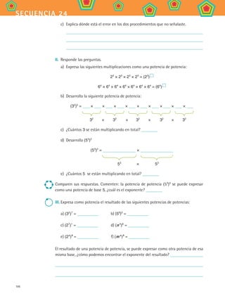 106
secuencia 24
c)	 Explica dónde está el error en los dos procedimientos que no señalaste.
	
	
	
II.	 Responde las preguntas.
a)	 Expresa las siguientes multiplicaciones como una potencia de potencia:
23
× 23
× 23
× 23
= (23
) 
64
× 64
× 64
× 64
× 64
× 64
× 64
= (64
) 
b)	 Desarrolla la siguiente potencia de potencia:
(32
)5
= × × × × × × × × ×
	 		 		 		 		
	 32
	 ×	 32
	 ×	 32
	 ×	 32	
×	 32
c)	 ¿Cuántos 3 se están multiplicando en total?
d)	 Desarrolla (53
)2
(53
)2
= ×
	 		
	 53
	 ×	 53
e)	 ¿Cuántos 5 se están multiplicando en total?
Comparen sus respuestas. Comenten: la potencia de potencia (53
)4
se puede expresar
como una potencia de base 5, ¿cuál es el exponente?
III.	Expresa como potencia el resultado de las siguientes potencias de potencias:
	 a) (32
)7
= 	 b) (56
)3
=
	 c) (27
)1
= 	 d) (n 4
)8
=
	 e) (2a 
)b
= 	 f) (m a 
)b
=
El resultado de una potencia de potencia, se puede expresar como otra potencia de esa
misma base, ¿cómo podemos encontrar el exponente del resultado?
MAT2 B4 S24.indd 106 9/10/07 12:39:43 PM
 