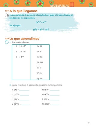 107
IIMATEMÁTICAS
A lo que llegamos
En una potencia de potencia, el resultado es igual a la base elevada al
producto de los exponentes.
(a n 
)m
= a nm
Por ejemplo:
(85
)3
= 85 × 3
= 815
Lo que aprendimos
1. 	Relaciona las columnas
(    ) 52
× 53
(    ) 52
+ 53
(    ) (52
)3
(a) 30
(b) 56
(c) 255
(d) 150
(e) 55
(f) 25
(g) 256
2. 	Expresa el resultado de las siguientes operaciones como una potencia:
a)  (36
)1
= 	 b)  (51
)4
=
c)  (210
)5
= 	 d)  (42
)6
=
e)  (34
)2
= 	 f)  (27
)5
=
g)  ((23
)2
)4
= 	 h)  ((32
)5
)7
=
MAT2 B4 S24.indd 107 9/10/07 12:39:44 PM
 