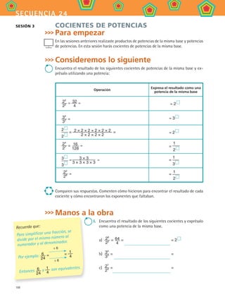 108
secuencia 24
COCIENTES DE POTENCIAS
Para empezar
En las sesiones anteriores realizaste productos de potencias de la misma base y potencias
de potencias. En esta sesión harás cocientes de potencias de la misma base.
Consideremos lo siguiente
Encuentra el resultado de los siguientes cocientes de potencias de la misma base y ex-
présalo utilizando una potencia:
Operación
Expresa el resultado como una
potencia de la misma base
25
22 = 32
4
= = 2 
34
32 = = 3 
2 
2 
= 2 × 2 × 2 × 2 × 2 × 2
2 × 2 × 2 × 2
= = 2 
24
27 = 16
128
= =
1
2 
3 
3 
= 3 × 3
3 × 3 × 3 × 3
= =
1
3 
22
28 = =
1
2 
Comparen sus respuestas. Comenten cómo hicieron para encontrar el resultado de cada
cociente y cómo encontraron los exponentes que faltaban.
Manos a la obra
I.	 Encuentra el resultado de los siguientes cocientes y exprésalo
como una potencia de la misma base.
a)	 26
22 = 64
4
= = 2 
b)	 34
33 = =
c)	 27
23 = =
Recuerda que:
Para simplificar una fracción, se
divide por el mismo número al
numerador y al denominador.
Por ejemplo: 6
24
= = 1
4
÷ 6
÷ 6
Entonces 6
24
y 1
4
son equivalentes.
SESIÓN 3
MAT2 B4 S24.indd 108 9/10/07 12:39:46 PM
 