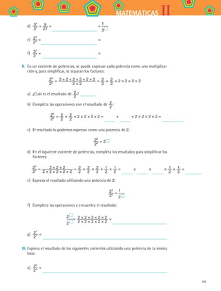 109
IIMATEMÁTICAS
d)	 32
33 = 9
27
= =
1
3 
e)	 23
26 = =
f)	 32
37 = =
II. 	En un cociente de potencias, se puede expresar cada potencia como una multiplica-
ción y, para simplificar, se separan los factores:
26
22 = 2 × 2 × 2 × 2 × 2 × 2
2 × 2
= 2
2
× 2
2
× 2 × 2 × 2 × 2
a)	 ¿Cuál es el resultado de 2
2
?
b)	 Completa las operaciones con el resultado de 2
2
:
26
22 = 2
2
× 2
2
× 2 × 2 × 2 × 2 = × × 2 × 2 × 2 × 2 =
c)	 El resultado lo podemos expresar como una potencia de 2:
	 26
22 = 2 
d)	 En el siguiente cociente de potencias, completa los resultados para simplificar los
factores:
23
25 = 2 × 2 × 2
2 × 2 × 2 × 2 × 2
= 2
2
× 2
2
× 2
2
× 1
2
× 1
2
= × × × 1
2
× 1
2
=
e)	 Expresa el resultado utilizando una potencia de 2:
23
25 =
1
2 
f)	 Completa las operaciones y encuentra el resultado:
2 
2 
= 2 × 2 × 2 × 2 × 2
2 × 2 × 2 × 2 × 2
=
g)	 27
27 =
III.	Expresa el resultado de los siguientes cocientes utilizando una potencia de la misma
base.
a)	 29
24 =
MAT2 B4 S24.indd 109 9/10/07 12:39:47 PM
 