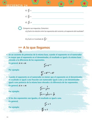 110
secuencia 24
b)	 38
31 =
c)	 54
58 =
d)	 48
414 =
Comparen sus respuestas. Comenten:
a) ¿Cuál es la relación entre los exponentes del cociente y el exponente del resultado?
b) ¿Cuál es el resultado de 59
59 ?
A lo que llegamos
•	 En un cociente de potencias de la misma base, cuando el exponente en el numerador
es mayor que el exponente en el denominador, el resultado es igual a la misma base
elevada a la diferencia de los exponentes.
En general, si n  m.
	
a n
a m=an−m
Por ejemplo:
	 613
65
= 613−5
= 68
•	 Cuando el exponente en el numerador es menor que el exponente en el denominador,
el resultado es igual a una fracción con numerador igual a uno y con denominador
igual a una potencia de la misma base elevada a la diferencia de los exponentes.
	 En general, si n  m.
a n
a m =
1
a m−n
Por ejemplo:
	
7 4
7 12 = 1
712−4 = 1
78
•	 Si los dos exponentes son iguales, el resultado es igual a uno.
	 En general,
	
a n
a n = 1
Por ejemplo:
96
96 = 1
MAT2 B4 S24.indd 110 9/10/07 12:39:49 PM
 