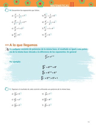 113
IIMATEMÁTICAS
IV.	Encuentren los exponentes que faltan.
a) 
72
76
=
1
7 
= 7  	 b) 
8 
815
=
1
810
= 8 
c) 
26
2 
=
1
2 
= 2–18
	 d) 
a 1
a 5
=
1
a 
= a 
e) 
38
38
= 1 = 3  	 f) 
4 
46
= 1 = 4 
g) 
610
610
= 6  	 h) 
53
50
= 5 
A lo que llegamos
En cualquier cociente de potencias de la misma base, el resultado es igual a una poten-
cia de la misma base elevada a la diferencia de los exponentes. En general
a n
a m = a n-m
Por ejemplo:
815
89 = 815-9
= 86
67
612 = 67-12
= 6-5
54
54 = 54-4
= 50
= 1
V.	 Expresen el resultado de cada cociente utilizando una potencia de la misma base.
a)  511
516 = 5  	 b)  78
719 = 7 
c)  a 4
a 6 = a  	 d)  b 15
b 27 = b 
e)  211
224 = 2  	 f)  24
211 = 2 
MAT2 B4 S24.indd 113 9/10/07 12:39:54 PM
 
