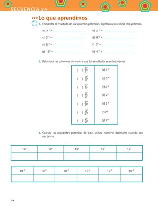 114
secuencia 24
Lo que aprendimos
1.	 Encuentra el resultado de las siguientes potencias. Exprésalos sin utilizar otra potencia.
a)  3−4
= 	 b)  2−8
=
c)  2−1
= 	 d)  9−2
=
e)  5−2
= 	 f)  30
=
g)  150
= 	 h)  4−1
=
2.	 Relaciona las columnas de manera que los resultados sean los mismos
(    )
22
23 (a) 3−2
(    )
35
37 (b) 3−8
(    )
33
39 (c) 2−4
(    )
27
27 (d) 2−1
(    )
24
28 (e) 3−6
(    )
32
310 (f) 20
(    )
27
29 (g) 2−2
3.	 Calcula las siguientes potencias de diez, utiliza números decimales cuando sea
necesario.
104
103
102
101
100
10−1
10−2
10−3
10−4
10−5
10−6
MAT2 B4 S24.indd 114 9/10/07 12:39:55 PM
 