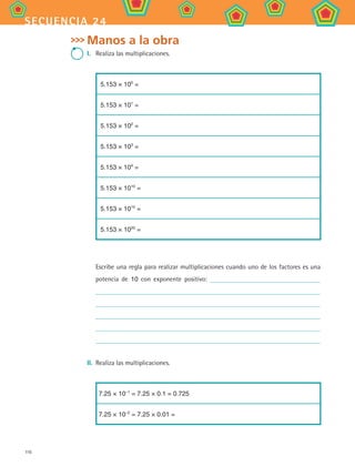 116
secuencia 24
Manos a la obra
I.	 Realiza las multiplicaciones.
5.153 × 100
=
5.153 × 101
=
5.153 × 102
=
5.153 × 103
=
5.153 × 104
=
5.153 × 1010
=
5.153 × 1015
=
5.153 × 1020
=
Escribe una regla para realizar multiplicaciones cuando uno de los factores es una
potencia de 10 con exponente positivo:
II.	 Realiza las multiplicaciones.
7.25 × 10–1
= 7.25 × 0.1 = 0.725
7.25 × 10–2
= 7.25 × 0.01 =
MAT2 B4 S24.indd 116 9/10/07 12:39:56 PM
 