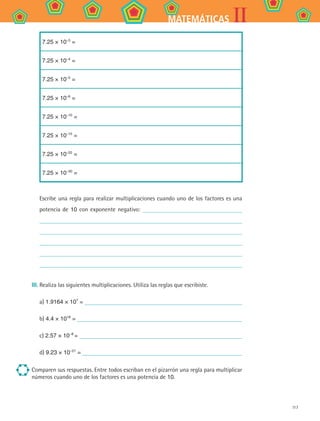 117
IIMATEMÁTICAS
7.25 × 10–3
=
7.25 × 10–4
=
7.25 × 10–5
=
7.25 × 10–6
=
7.25 × 10–10
=
7.25 × 10–15
=
7.25 × 10–22
=
7.25 × 10–30
=
Escribe una regla para realizar multiplicaciones cuando uno de los factores es una
potencia de 10 con exponente negativo:
III.	Realiza las siguientes multiplicaciones. Utiliza las reglas que escribiste.
a) 1.9164 × 107
=
b) 4.4 × 1018
=
c) 2.57 × 10−8
=
d) 9.23 × 10−21
=
Comparen sus respuestas. Entre todos escriban en el pizarrón una regla para multiplicar
números cuando uno de los factores es una potencia de 10.
MAT2 B4 S24.indd 117 9/10/07 12:39:57 PM
 