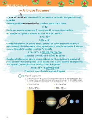 118
secuencia 24
A lo que llegamos
La notación científica es una convención para expresar cantidades muy grandes o muy
pequeñas.
Un número está en notación científica cuando se expresa de la forma
a × 10n
Donde a es un número mayor que 1 y menor que 10 y n es un número entero.
Por ejemplo, los siguientes números están en notación científica:
1.76 × 1015
4.034 × 10–8
Cuando multiplicamos un número por una potencia de 10 con exponente positivo, el
punto se recorre hacia la derecha tantos lugares como el valor del exponente. Si es nece-
sario, se completa la cantidad con ceros. Por ejemplo:
1.76 × 1015
= 1 760 000 000 000 000
El punto se recorre hacia la derecha 15 lugares
Cuando multiplicamos un número por una potencia de 10 con exponente negativo, el
punto se recorre hacia la izquierda tantos lugares como el valor absoluto del exponente:
Si es necesario, se completa la cantidad con ceros. Por ejemplo:
4.034 × 10–8
= 0.00000004034
El punto se recorre hacia la izquierda 8 lugares
IV.	Responde las preguntas
a)	 La distancia media de Urano al Sol es aproximadamente de 525 000 000 km. Seña-
la cuál de las siguientes expresiones es igual a esta cantidad en notación científica.
•	 525 × 106
km.	 •	 5.25 × 109
km.
•	 5.25 × 108
km. 	 •	 525 × 108
km.
MAT2 B4 S24.indd 118 9/10/07 12:39:58 PM
 