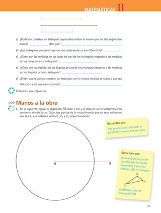 123
IIMATEMÁTICAS
a)	 ¿Pudieron construir un triángulo cuyos lados midan lo mismo que los tres segmentos
dados? ¿Por qué?
b)	 ¿Los triángulos que construyeron son congruentes o son diferentes?
c)	 ¿Cómo son las medidas de los lados de uno de los triángulos respecto a las medidas
de los lados del otro triángulo?
d)	 ¿Cómo son las medidas de los ángulos de uno de los triángulos respecto a las medidas
de los ángulos del otro triángulo?
e)	 ¿Creen que se pueda construir un triángulo con la misma medida de lados y que sea
diferente a los que construyeron?
Comparen sus respuestas.
Manos a la obra
I.	 En la siguiente figura, el segmento AB mide 7 cm y el radio de la circunferencia con
centro en A mide 5 cm. Elijan tres puntos de la circunferencia que no sean colineales
con A y B, y denótenlos como C1, C2 y C3, respectivamente.
Recuerden que:
Tres puntos son colineales si
pertenecen a una misma recta.
A B
Recuerden que:
Un triángulo se puede
denotar por las letras
asignadas a sus tres
vértices. Así el triángulo
O
P
Q
se denota como el
triángulo OPQ.
MAT2 B4 S25.indd 123 9/10/07 12:40:34 PM
 