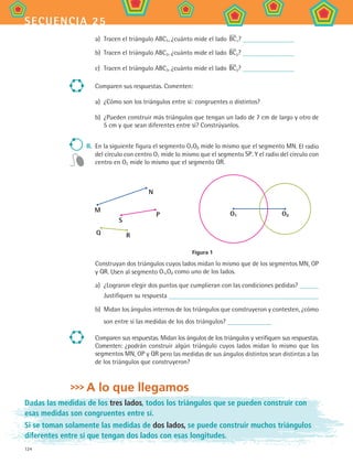 124
secuencia 25
a)	 Tracen el triángulo ABC1, ¿cuánto mide el lado BC1?
b)	 Tracen el triángulo ABC2, ¿cuánto mide el lado BC2?
c)	 Tracen el triángulo ABC3, ¿cuánto mide el lado BC3?
Comparen sus respuestas. Comenten:
a)	 ¿Cómo son los triángulos entre sí: congruentes o distintos?
b)	 ¿Pueden construir más triángulos que tengan un lado de 7 cm de largo y otro de
5 cm y que sean diferentes entre sí? Constrúyanlos.
II.	 En la siguiente figura el segmento O1O2 mide lo mismo que el segmento MN. El radio
del círculo con centro O1 mide lo mismo que el segmento SP. Y el radio del círculo con
centro en O2 mide lo mismo que el segmento QR.
M
N
S
P
Q R
O1 O2
Figura 1
Construyan dos triángulos cuyos lados midan lo mismo que de los segmentos MN, OP
y QR. Usen al segmento O1,O2 como uno de los lados.
a)	 ¿Lograron elegir dos puntos que cumplieran con las condiciones pedidas?
Justifiquen su respuesta
b)	 Midan los ángulos internos de los triángulos que construyeron y contesten, ¿cómo
son entre sí las medidas de los dos triángulos?
Comparen sus respuestas. Midan los ángulos de los triángulos y verifiquen sus respuestas.
Comenten: ¿podrán construir algún triángulo cuyos lados midan lo mismo que los
segmentos MN, OP y QR pero las medidas de sus ángulos distintos sean distintas a las
de los triángulos que construyeron?
A lo que llegamos
Dadas las medidas de los tres lados, todos los triángulos que se pueden construir con
esas medidas son congruentes entre sí.
Si se toman solamente las medidas de dos lados, se puede construir muchos triángulos
diferentes entre sí que tengan dos lados con esas longitudes.
MAT2 B4 S25.indd 124 9/10/07 12:40:35 PM
 