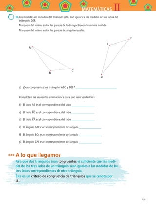 125
IIMATEMÁTICAS
III.	Las medidas de los lados del triángulo ABC son iguales a las medidas de los lados del
triángulo DEF.
	 Marquen del mismo color las parejas de lados que tienen la misma medida.
Marquen del mismo color las parejas de ángulos iguales.
A
B
C
D
E
F
a)	 ¿Son congruentes los triángulos ABC y DEF?
Completen las siguientes afirmaciones para que sean verdaderas:
b)	 El lado AB es el correspondiente del lado
c)	 El lado BC es el correspondiente del lado
d)	 El lado CA es el correspondiente del lado
e)	 El ángulo ABC es el correspondiente del ángulo
f)	 El ángulo BCA es el correspondiente del ángulo
g)	 El ángulo CAB es el correspondiente del ángulo
A lo que llegamos
Para que dos triángulos sean congruentes es suficiente que las medi-
das de los tres lados de un triángulo sean iguales a las medidas de los
tres lados correspondientes de otro triángulo.
Éste es un criterio de congruencia de triángulos que se denota por
LLL.
MAT2 B4 S25.indd 125 9/10/07 12:40:36 PM
 