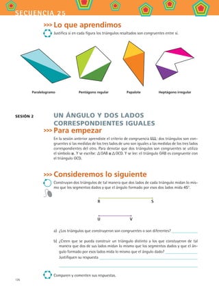 126
secuencia 25
Lo que aprendimos
Justifica si en cada figura los triángulos resaltados son congruentes entre sí.
Paralelogramo Pentágono regular Papalote Heptágono irregular
Un ángulo y dos lados
correspondientes iguales
Para empezar
En la sesión anterior aprendiste el criterio de congruencia LLL: dos triángulos son con-
gruentes si las medidas de los tres lados de uno son iguales a las medidas de los tres lados
correspondientes del otro. Para denotar que dos triángulos son congruentes se utiliza
el símbolo  . Y se escribe:  OAB     OCD. Y se lee: el triángulo OAB es congruente con
el triángulo OCD.
Consideremos lo siguiente
Construyan dos triángulos de tal manera que dos lados de cada triángulo midan lo mis-
mo que los segmentos dados y que el ángulo formado por esos dos lados mida 45°.
R S
U V
a)	 ¿Los triángulos que construyeron son congruentes o son diferentes?
b)	 ¿Creen que se pueda construir un triángulo distinto a los que constuyeron de tal
manera que dos de sus lados midan lo mismo que los segmentos dados y que el án-
gulo formado por esos lados mida lo mismo que el ángulo dado?
Justifiquen su respuesta
	
Comparen y comenten sus respuestas.
Sesión 2
MAT2 B4 S25.indd 126 9/10/07 12:40:37 PM
 