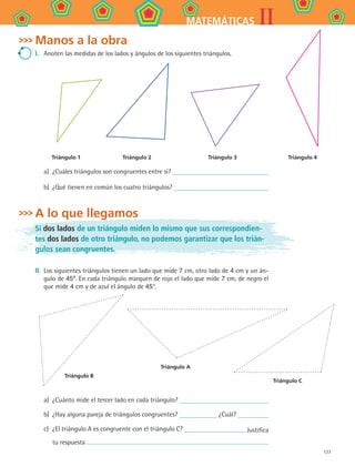 127
IIMATEMÁTICAS
Manos a la obra
I.	 Anoten las medidas de los lados y ángulos de los siguientes triángulos.
Triángulo 1 Triángulo 2 Triángulo 3 Triángulo 4
a)	 ¿Cuáles triángulos son congruentes entre sí?
b)	 ¿Qué tienen en común los cuatro triángulos?
A lo que llegamos
Si dos lados de un triángulo miden lo mismo que sus correspondien-
tes dos lados de otro triángulo, no podemos garantizar que los trián-
gulos sean congruentes.
II. 	Los siguientes triángulos tienen un lado que mide 7 cm, otro lado de 4 cm y un án-
gulo de 45º. En cada triángulo marquen de rojo el lado que mide 7 cm, de negro el
que mide 4 cm y de azul el ángulo de 45°.
a)	 ¿Cuánto mide el tercer lado en cada triángulo?
b)	 ¿Hay alguna pareja de triángulos congruentes? ¿Cuál?
c)	 ¿El triángulo A es congruente con el triángulo C? Justifica
tu respuesta
Triángulo A
Triángulo B
Triángulo C
MAT2 B4 S25.indd 127 9/10/07 12:40:37 PM
 