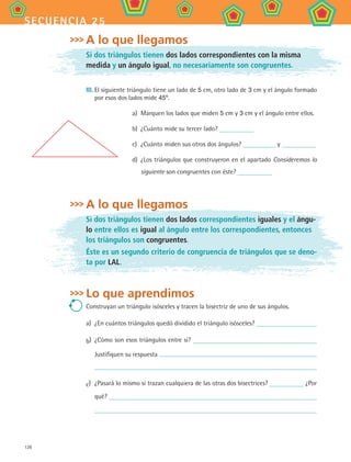 128
secuencia 25
A lo que llegamos
Si dos triángulos tienen dos lados correspondientes con la misma
medida y un ángulo igual, no necesariamente son congruentes.
III.	El siguiente triángulo tiene un lado de 5 cm, otro lado de 3 cm y el ángulo formado
por esos dos lados mide 45º.
a)	 Marquen los lados que miden 5 cm y 3 cm y el ángulo entre ellos.
b)	 ¿Cuánto mide su tercer lado?
c)	 ¿Cuánto miden sus otros dos ángulos? y
d)	 ¿Los triángulos que construyeron en el apartado Consideremos lo
siguiente son congruentes con éste?
A lo que llegamos
Si dos triángulos tienen dos lados correspondientes iguales y el ángu-
lo entre ellos es igual al ángulo entre los correspondientes, entonces
los triángulos son congruentes.
Éste es un segundo criterio de congruencia de triángulos que se deno-
ta por LAL.
Lo que aprendimos
Construyan un triángulo isósceles y tracen la bisectriz de uno de sus ángulos.
a)	 ¿En cuántos triángulos quedó dividido el triángulo isósceles?
b)	 ¿Cómo son esos triángulos entre sí?
Justifiquen su respuesta
c)	 ¿Pasará lo mismo si trazan cualquiera de las otras dos bisectrices? ¿Por
qué?
MAT2 B4 S25.indd 128 9/10/07 12:40:38 PM
 