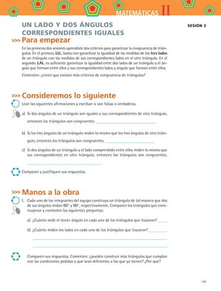 129
IIMATEMÁTICAS
Un lado y dos ángulos
correspondientes iguales
Para empezar
En las primeras dos sesiones aprendiste dos criterios para garantizar la congruencia de trián-
gulos. En el primero, LLL, basta con garantizar la igualdad de las medidas de los tres lados
de un triángulo con las medidas de sus correspondientes lados en el otro triángulo. En el
segundo, LAL, es suficiente garantizar la igualdad entre dos lados de un triángulo y el án-
gulo que forman entre ellos y sus correspondientes lados y ángulo que forman entre ellos.
Comenten: ¿creen que existan más criterios de congruencia de triángulos?
Consideremos lo siguiente
Lean las siguientes afirmaciones y escriban si son falsas o verdaderas.
a)	 Si dos ángulos de un triángulo son iguales a sus correspondientes de otro triángulo,
entonces los triángulos son congruentes.
b)	 Si los tres ángulos de un triángulo miden lo mismo que los tres ángulos de otro trián-
gulo, entonces los triángulos son congruentes.
c)	 Si dos ángulos de un triángulo y el lado comprendido entre ellos miden lo mismo que
sus correspondientes en otro triángulo, entonces los triángulos son congruentes.
Comparen y justifiquen sus respuestas.
Manos a la obra
I.	 Cada uno de los integrantes del equipo construya un triángulo de tal manera que dos
de sus ángulos midan 60° y 90°, respectivamente. Comparen los triángulos que cons-
truyeron y contesten las siguientes preguntas:
a)	 ¿Cuánto mide el tercer ángulo en cada uno de los triángulos que trazaron?
b)	 ¿Cuánto miden los lados en cada uno de los triángulos que trazaron?
Comparen sus respuestas. Comenten: ¿pueden construir más triángulos que cumplan
con las condiciones pedidas y que sean diferentes a los que ya tienen? ¿Por qué?
Sesión 3
MAT2 B4 S25.indd 129 9/10/07 12:40:39 PM
 
