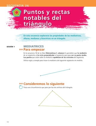 132
secuencia 26
En esta secuencia explorarás las propiedades de las mediatrices,
alturas, medianas y bisectrices en un triángulo.
Mediatrices
Para empezar
En la secuencia 12 de tu libro Matemáticas I, volumen I, aprendiste que la mediatriz
de un segmento es la recta perpendicular al segmento que pasa por su punto medio.
Los puntos que están sobre la mediatriz equidistan de los extremos del segmento.
Utiliza regla y compás para trazar la mediatriz del siguiente segmento sin medirlo.
Consideremos lo siguiente
Traza una circunferencia que pase por los tres vértices del triángulo.
sesión 1
Puntos y rectas
notables del
triángulo
MAT2 B4 S26.indd 132 9/10/07 12:41:08 PM
 