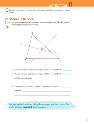 133
IIMATEMÁTICAS
Comparen sus trazos y comenten las estrategias que utilizaron para trazar la circunfe-
rencia.
Manos a la obra
I.	 En el siguiente triángulo se trazaron las mediatrices de los lados FD y DE. El punto Q
es la intersección de estas mediatrices.
D
F E
Q
a)	 ¿Cómo son entre sí las distancias del punto D al Q y el punto F al Q?
b)	 ¿Cómo son entre sí las distancias del punto D al Q y el punto E al Q?
	 Justifiquen sus respuestas.
	
c)	 ¿Consideran que la mediatriz del lado FE pasará por el punto Q?
	 ¿Por qué?
	
Las tres mediatrices de un triángulo pasan por un mismo punto. Ese
punto se llama circuncentro del triángulo.
MAT2 B4 S26.indd 133 9/10/07 12:41:08 PM
 