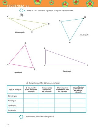 134
secuencia 26
II.	 Tracen en cada uno de los siguientes triángulos sus mediatrices:
a)	 Completen con SÍ o NO la siguiente tabla:
Tipo de triángulo
El circuncentro
queda dentro del
triángulo
El circuncentro
queda fuera
del triángulo
El circuncentro
queda en un lado
del triángulo
Las mediatrices
pasan por los
vértices del
triángulo
Obtusángulo
Acutángulo
Equiángulo
Rectángulo
Comparen y comenten sus respuestas.
A
B
C
Obtusángulo
L
M
N
Acutángulo
Q
O
P
Equiángulo
R
ST
Rectángulo
MAT2 B4 S26.indd 134 9/10/07 12:41:09 PM
 