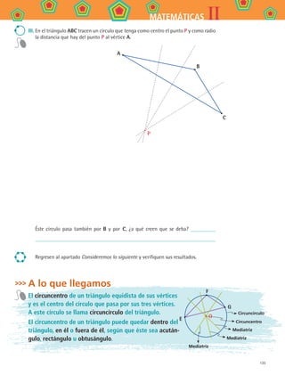 135
IIMATEMÁTICAS
III.	En el triángulo ABC tracen un círculo que tenga como centro el punto P y como radio
la distancia que hay del punto P al vértice A.
A
B
C
P
Éste círculo pasa también por B y por C, ¿a qué creen que se deba?
Regresen al apartado Consideremos lo siguiente y verifiquen sus resultados.
A lo que llegamos
El circuncentro de un triángulo equidista de sus vértices
y es el centro del círculo que pasa por sus tres vértices.
A este círculo se llama circuncírculo del triángulo.
El circuncentro de un triángulo puede quedar dentro del
triángulo, en él o fuera de él, según que éste sea acután-
gulo, rectángulo u obtusángulo.
F
G
E
Circuncírculo
Circuncentro
Mediatriz
O
Mediatriz
Mediatriz
MAT2 B4 S26.indd 135 9/10/07 12:41:09 PM
 