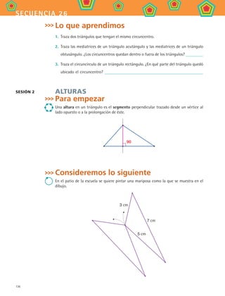 136
secuencia 26
Lo que aprendimos
1.	 Traza dos triángulos que tengan el mismo circuncentro.
2.	 Traza las mediatrices de un triángulo acutángulo y las mediatrices de un triángulo
obtusángulo. ¿Los circuncentros quedan dentro o fuera de los triángulos?
3.	 Traza el circuncírculo de un triángulo rectángulo. ¿En qué parte del triángulo quedó
ubicado el circuncentro?
Alturas
Para empezar
Una altura en un triángulo es el segmento perpendicular trazado desde un vértice al
lado opuesto o a la prolongación de éste.
90
Consideremos lo siguiente
En el patio de la escuela se quiere pintar una mariposa como la que se muestra en el
dibujo.
7 cm
5 cm
3 cm
Sesión 2
MAT2 B4 S26.indd 136 9/10/07 12:41:10 PM
 