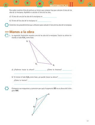 137
IIMATEMÁTICAS
Para saber cuántos litros de pintura se tienen que comprar hay que calcular el área de las
alas de la mariposa. Ayúdales a calcular el área de las alas.
a)	 El área de una de las alas de la mariposa es
b)	 El área de las alas de la mariposa es
Comenten los procedimientos que utilizaron para calcular el área de las alas de la mariposa.
Manos a la obra
I.	 La siguiente ilustración muestra una de las alas de la mariposa. Tracen su altura to-
mando el lado V1V3 como base.
V1
V3
V2
a)	 ¿Pudieron trazar la altura? ¿Cómo lo hicieron?
b)	 Si toman el lado V2V3 como base, ¿se puede trazar su altura?
¿Cómo lo harían?
Comparen sus respuestas y comenten por qué el segmento AD no es altura del trián-
gulo ABC.
B
D
C
A
MAT2 B4 S26.indd 137 9/10/07 12:41:11 PM
 
