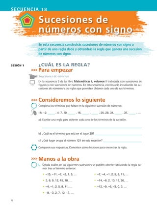 12
secuencia 18
En esta secuencia construirás sucesiones de números con signo a
partir de una regla dada y obtendrás la regla que genera una sucesión
de números con signo.
¿CUÁL ES LA REGLA?
Para empezar
Sucesiones de números
En la secuencia 3 de tu libro Matemáticas I, volumen I trabajaste con sucesiones de
figuras y con sucesiones de números. En esta secuencia, continuarás estudiando las su-
cesiones de números y las reglas que permiten obtener cada uno de sus términos.
Consideremos lo siguiente
Completa los términos que faltan en la siguiente sucesión de números:
–5, –2, , 4, 7, 10, , 16, , , 25, 28, 31, , 37, , …
a)	 Escribe una regla para obtener cada uno de los términos de la sucesión.
b)	 ¿Cuál es el término que está en el lugar 30?
c)	 ¿Qué lugar ocupa el número 121 en esta sucesión?
Comparen sus respuestas. Comenten cómo hicieron para encontrar la regla.
Manos a la obra
I.	 Señala cuáles de las siguientes sucesiones se pueden obtener utilizando la regla su-
mar tres al término anterior.
•	 –15, –11, –7, –3, 1, 5, …
•	 3, 6, 9, 12, 15, 18, …
•	 –4, –1, 2, 5, 8, 11, …
•	 –8, –3, 2, 7, 12, 17, …
•	 –7, –4, –1, 2, 5, 8, 11, …
•	 –14, –6, 2, 10, 18, 26, …
•	 –12, –9, –6, –3, 0, 3, …
sesión 1
Sucesiones de
números con signo
MAT2 B3 S18.indd 12 9/10/07 3:36:41 PM
 