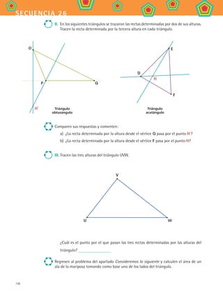 138
secuencia 26
II.	 En los siguientes triángulos se trazaron las rectas determinadas por dos de sus alturas.
Tracen la recta determinada por la tercera altura en cada triángulo.
Triángulo
obtusángulo
O
P Q
H'
E
D
F
H
Triángulo
acutángulo
Comparen sus respuestas y comenten:
a)	 ¿La recta determinada por la altura desde el vértice Q pasa por el punto H’?
b)	 ¿La recta determinada por la altura desde el vértice F pasa por el punto H?
III.	Tracen las tres alturas del triángulo UVW.
V
U W
¿Cuál es el punto por el que pasan las tres rectas determinadas por las alturas del
triángulo?
Regresen al problema del apartado Consideremos lo siguiente y calculen el área de un
ala de la mariposa tomando como base uno de los lados del triángulo.
MAT2 B4 S26.indd 138 9/10/07 12:41:12 PM
 